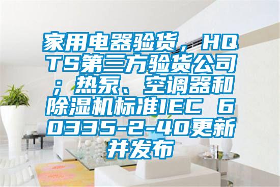 家用電器驗(yàn)貨，HQTS第三方驗(yàn)貨公司；熱泵、空調(diào)器和除濕機(jī)標(biāo)準(zhǔn)IEC 60335-2-40更新并發(fā)布